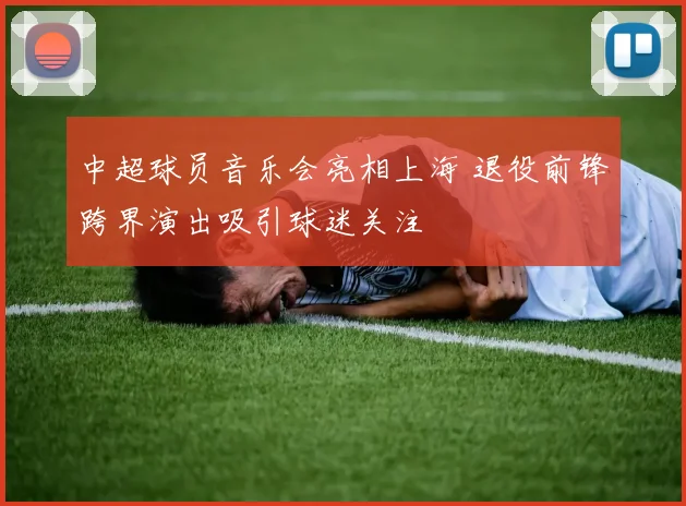中超球员音乐会亮相上海 退役前锋跨界演出吸引球迷关注