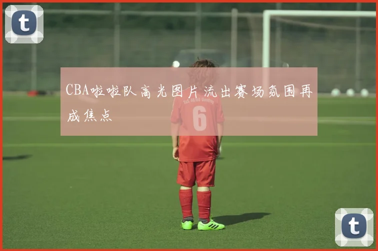 CBA啦啦队高光图片流出赛场氛围再成焦点