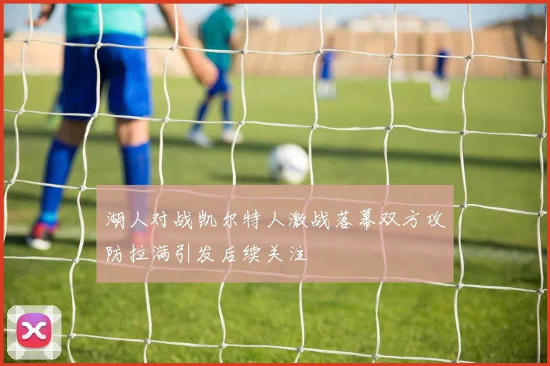 湖人对战凯尔特人激战落幕双方攻防拉满引发后续关注