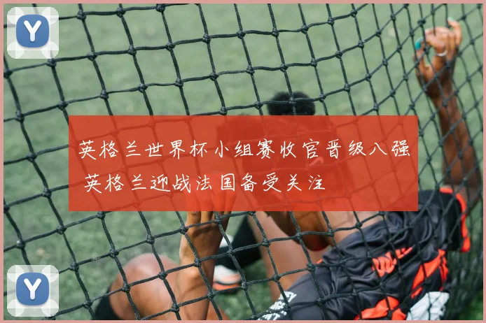 英格兰世界杯小组赛收官晋级八强 英格兰迎战法国备受关注