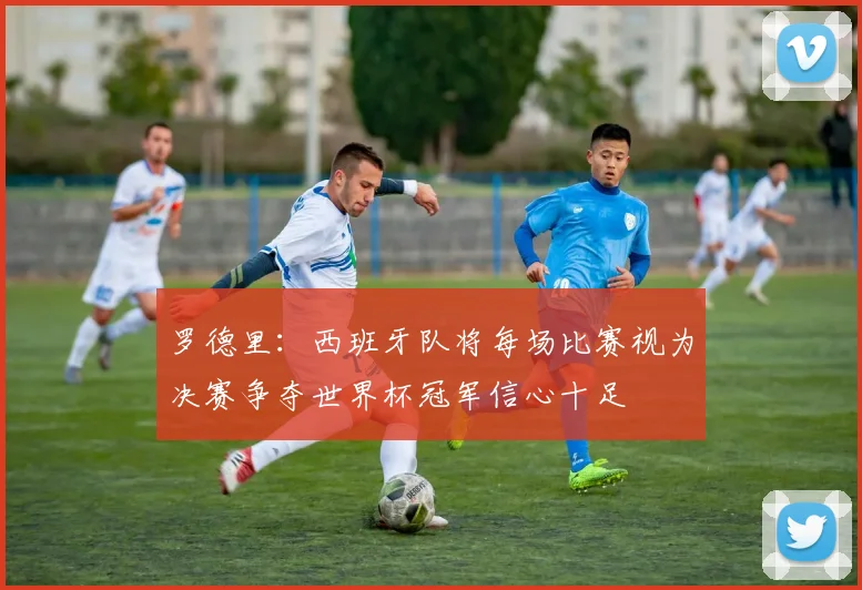 罗德里：西班牙队将每场比赛视为决赛争夺世界杯冠军信心十足
