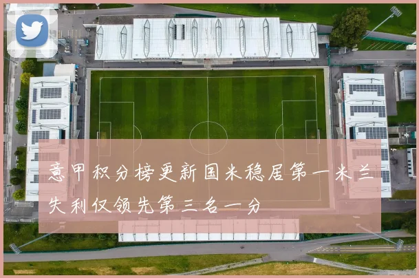 意甲积分榜更新国米稳居第一米兰失利仅领先第三名一分