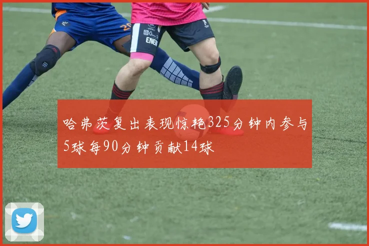 哈弗茨复出表现惊艳325分钟内参与5球每90分钟贡献14球