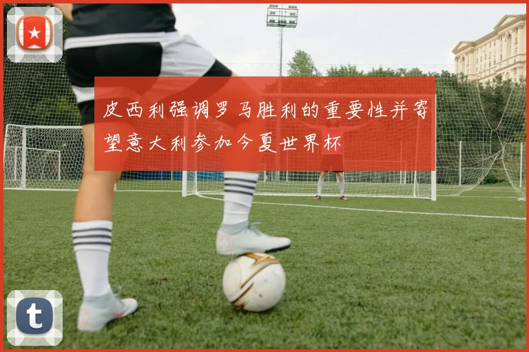 皮西利强调罗马胜利的重要性并寄望意大利参加今夏世界杯