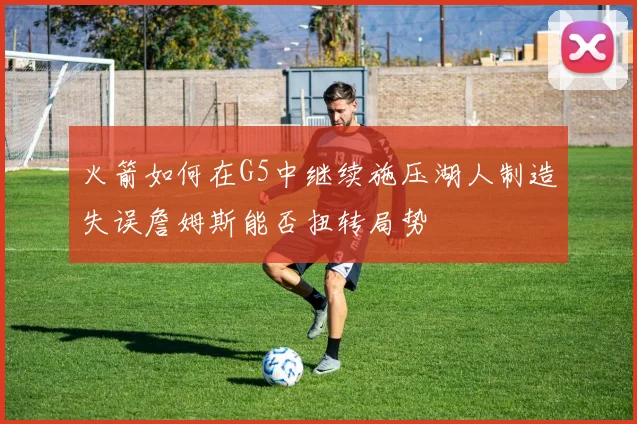 火箭如何在G5中继续施压湖人制造失误詹姆斯能否扭转局势