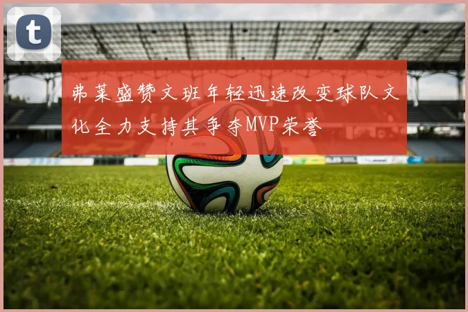 弗莱盛赞文班年轻迅速改变球队文化全力支持其争夺MVP荣誉