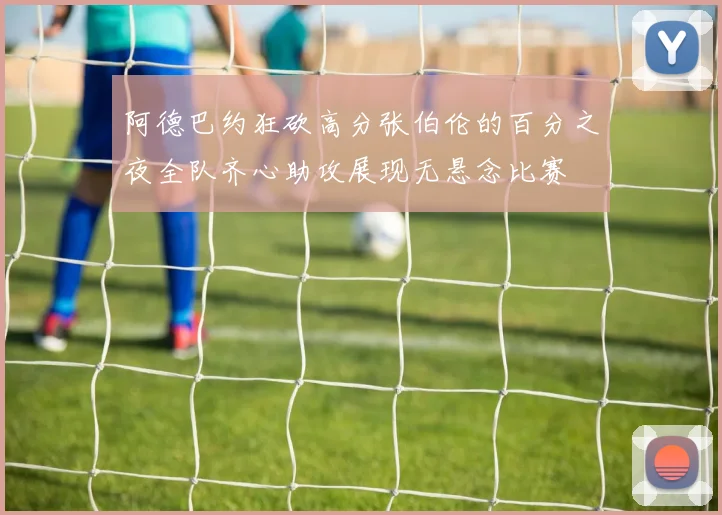 阿德巴约狂砍高分张伯伦的百分之夜全队齐心助攻展现无悬念比赛