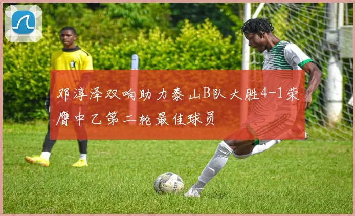 邓淳泽双响助力泰山B队大胜4-1荣膺中乙第二轮最佳球员