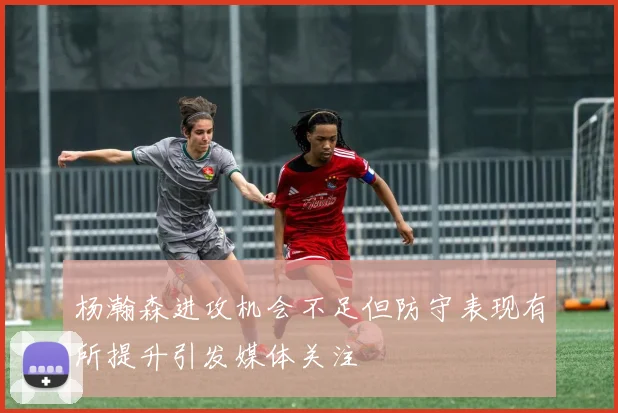 杨瀚森进攻机会不足但防守表现有所提升引发媒体关注