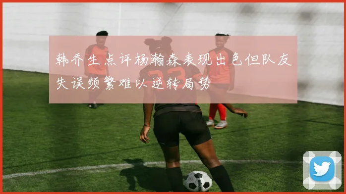 韩乔生点评杨瀚森表现出色但队友失误频繁难以逆转局势
