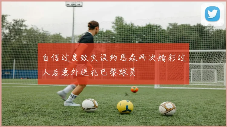 自信过度致失误约恩森两次精彩过人后意外送礼巴黎球员