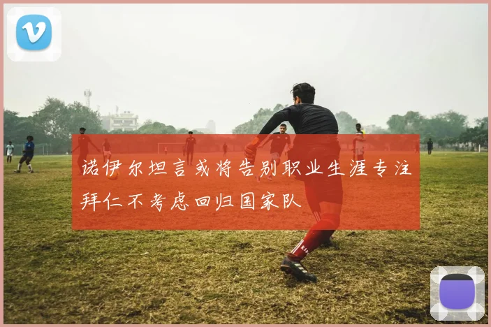 诺伊尔坦言或将告别职业生涯专注拜仁不考虑回归国家队