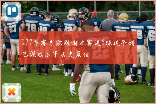K77单赛季欧冠淘汰赛进6球追平姆巴佩成法甲历史最佳