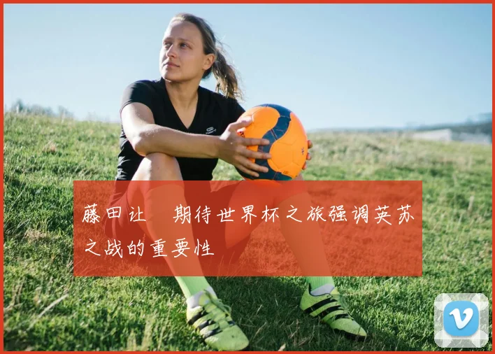 藤田让瑠期待世界杯之旅强调英苏之战的重要性
