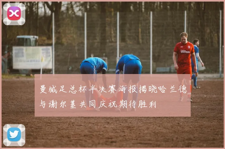 曼城足总杯半决赛海报揭晓哈兰德与谢尔基共同庆祝期待胜利