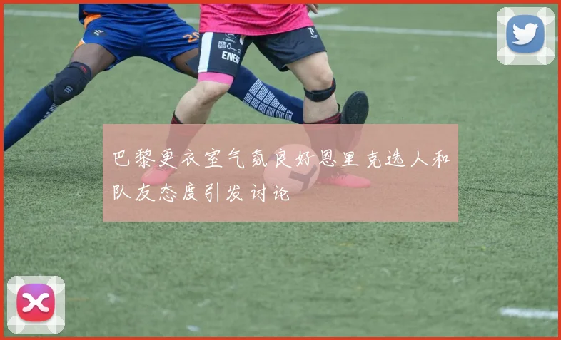 巴黎更衣室气氛良好恩里克选人和队友态度引发讨论