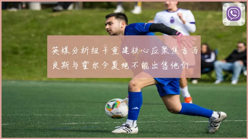 英媒分析纽卡重建核心应聚焦吉马良斯与霍尔今夏绝不能出售他们