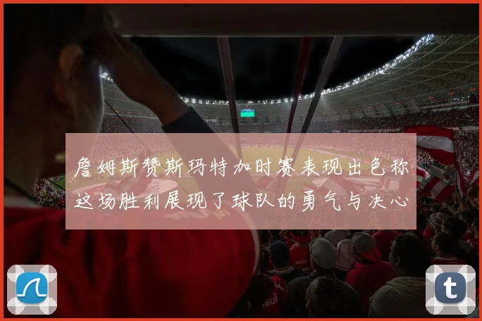 詹姆斯赞斯玛特加时赛表现出色称这场胜利展现了球队的勇气与决心