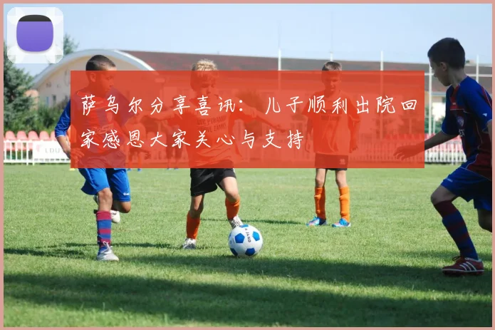 萨乌尔分享喜讯：儿子顺利出院回家感恩大家关心与支持