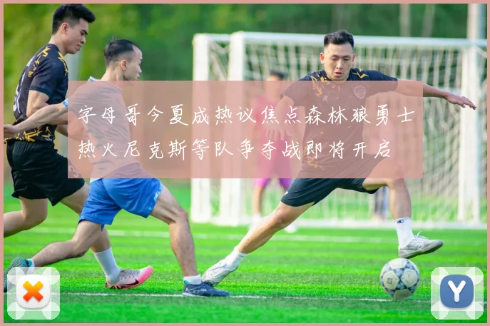 字母哥今夏成热议焦点森林狼勇士热火尼克斯等队争夺战即将开启