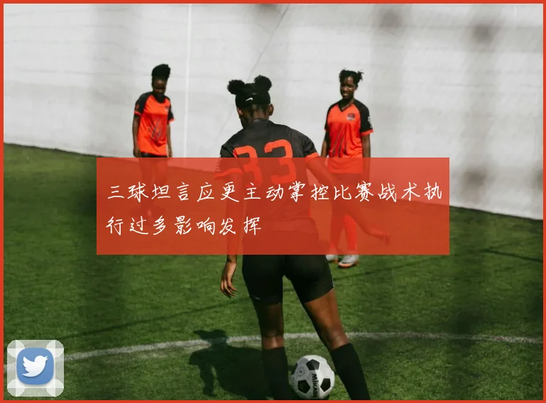 三球坦言应更主动掌控比赛战术执行过多影响发挥