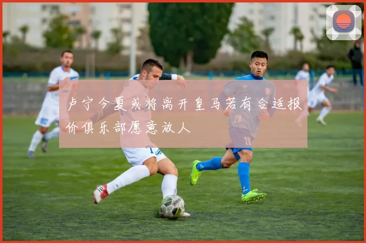 卢宁今夏或将离开皇马若有合适报价俱乐部愿意放人