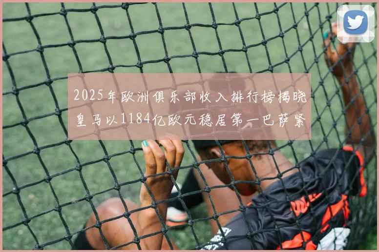 2025年欧洲俱乐部收入排行榜揭晓皇马以1184亿欧元稳居第一巴萨紧随其后