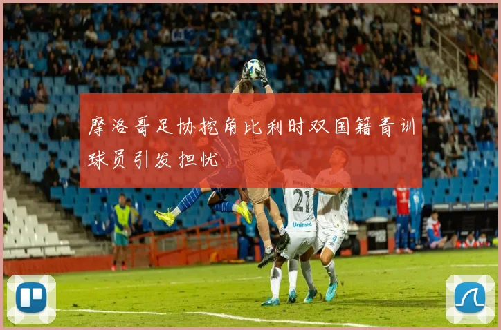 摩洛哥足协挖角比利时双国籍青训球员引发担忧